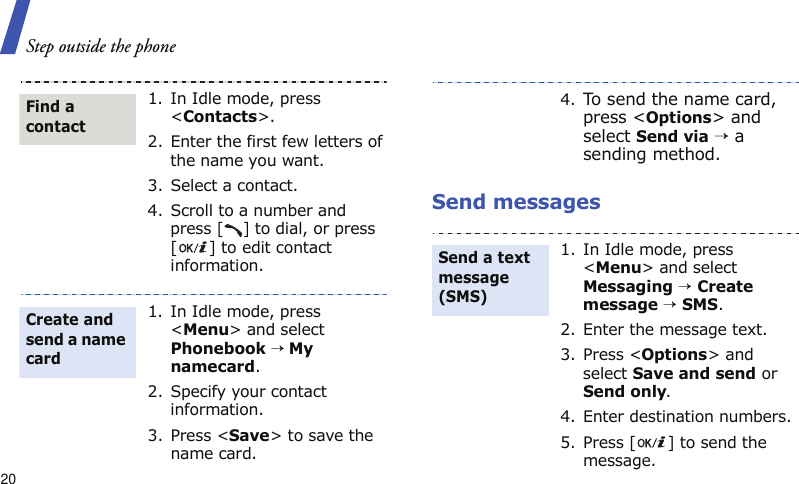 Step outside the phone20Send messages1. In Idle mode, press &lt;Contacts&gt;.2. Enter the first few letters of the name you want.3. Select a contact.4. Scroll to a number and press [] to dial, or press [ ] to edit contact information.1. In Idle mode, press &lt;Menu&gt; and select Phonebook → My namecard.2. Specify your contact information.3. Press &lt;Save&gt; to save the name card.Find a contactCreate and send a name card4.To send the name card, press &lt;Options&gt; and select Send via → a sending method.1. In Idle mode, press &lt;Menu&gt; and select Messaging → Create message → SMS.2. Enter the message text.3. Press &lt;Options&gt; and select Save and send or Send only.4. Enter destination numbers.5. Press [ ] to send the message.Send a text message (SMS)