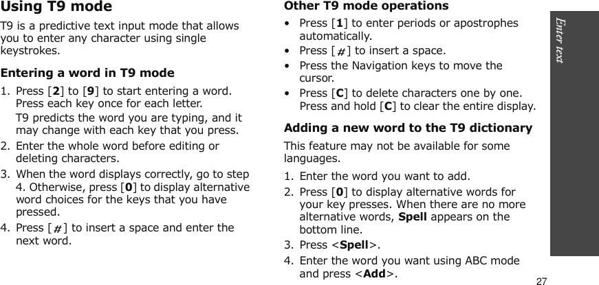 Enter text    27Using T9 modeT9 is a predictive text input mode that allows you to enter any character using single keystrokes.Entering a word in T9 mode1. Press [2] to [9] to start entering a word. Press each key once for each letter. T9 predicts the word you are typing, and it may change with each key that you press.2. Enter the whole word before editing or deleting characters.3. When the word displays correctly, go to step 4. Otherwise, press [0] to display alternative word choices for the keys that you have pressed. 4. Press [ ] to insert a space and enter the next word.Other T9 mode operations•Press [1] to enter periods or apostrophes automatically.• Press [ ] to insert a space.• Press the Navigation keys to move the cursor. •Press [C] to delete characters one by one. Press and hold [C] to clear the entire display.Adding a new word to the T9 dictionaryThis feature may not be available for some languages.1. Enter the word you want to add.2. Press [0] to display alternative words for your key presses. When there are no more alternative words, Spell appears on the bottom line. 3. Press &lt;Spell&gt;.4. Enter the word you want using ABC mode and press &lt;Add&gt;.