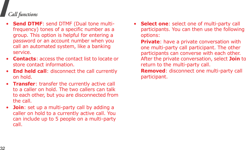 Call functions32•Send DTMF: send DTMF (Dual tone multi-frequency) tones of a specific number as a group. This option is helpful for entering a password or an account number when you call an automated system, like a banking service.•Contacts: access the contact list to locate or store contact information.•End held call: disconnect the call currently on hold.•Transfer: transfer the currently active call to a caller on hold. The two callers can talk to each other, but you are disconnected from the call.•Join: set up a multi-party call by adding a caller on hold to a currently active call. You can include up to 5 people on a multi-party call.•Select one: select one of multi-party call participants. You can then use the following options:Private: have a private conversation with one multi-party call participant. The other participants can converse with each other. After the private conversation, select Join to return to the multi-party call.Removed: disconnect one multi-party call participant.