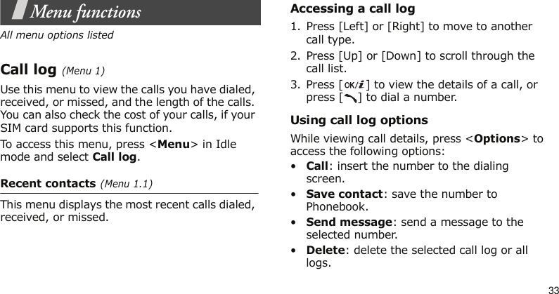 33Menu functionsAll menu options listedCall log (Menu 1)Use this menu to view the calls you have dialed, received, or missed, and the length of the calls. You can also check the cost of your calls, if your SIM card supports this function.To access this menu, press &lt;Menu&gt; in Idle mode and select Call log.Recent contacts (Menu 1.1)This menu displays the most recent calls dialed, received, or missed.Accessing a call log1. Press [Left] or [Right] to move to another call type.2. Press [Up] or [Down] to scroll through the call list. 3. Press [ ] to view the details of a call, or press [ ] to dial a number.Using call log optionsWhile viewing call details, press &lt;Options&gt; to access the following options:•Call: insert the number to the dialing screen.•Save contact: save the number to Phonebook.•Send message: send a message to the selected number.•Delete: delete the selected call log or all logs.