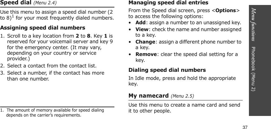 Menu functions    Phonebook (Menu 2)37Speed dial (Menu 2.4)Use this menu to assign a speed dial number (2 to 8)1 for your most frequently dialed numbers.Assigning speed dial numbers1. Scroll to a key location from 2 to 8. Key 1 is reserved for your voicemail server and key 9 for the emergency center. (It may vary, depending on your country or service provider.)2. Select a contact from the contact list.3. Select a number, if the contact has more than one number.Managing speed dial entriesFrom the Speed dial screen, press &lt;Options&gt; to access the following options:•Add: assign a number to an unassigned key. •View: check the name and number assigned to a key.•Change: assign a different phone number to a key.•Remove: clear the speed dial setting for a key.Dialing speed dial numbersIn Idle mode, press and hold the appropriate key.My namecard (Menu 2.5)Use this menu to create a name card and send it to other people.1.  The amount of memory available for speed dialing depends on the carrier’s requirements.
