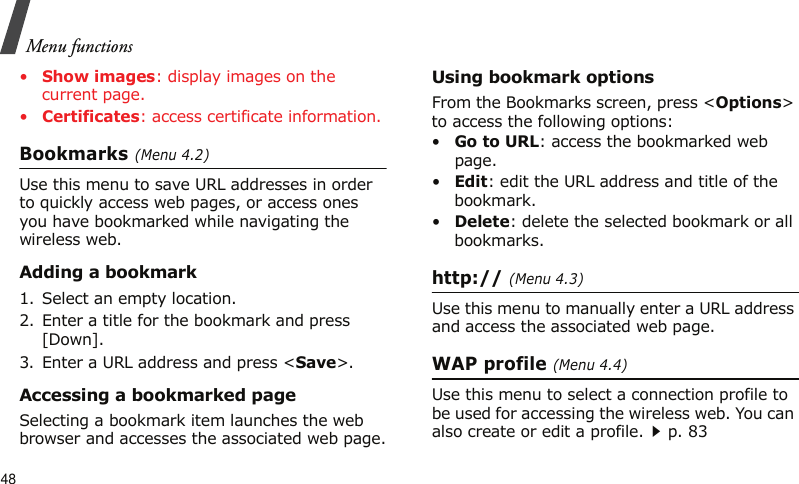 Menu functions48•Show images: display images on the current page.•Certificates: access certificate information.Bookmarks (Menu 4.2)Use this menu to save URL addresses in order to quickly access web pages, or access ones you have bookmarked while navigating the wireless web.Adding a bookmark1. Select an empty location. 2. Enter a title for the bookmark and press [Down].3. Enter a URL address and press &lt;Save&gt;.Accessing a bookmarked pageSelecting a bookmark item launches the web browser and accesses the associated web page.Using bookmark optionsFrom the Bookmarks screen, press &lt;Options&gt; to access the following options:•Go to URL: access the bookmarked web page.•Edit: edit the URL address and title of the bookmark.•Delete: delete the selected bookmark or all bookmarks.http:// (Menu 4.3)Use this menu to manually enter a URL address and access the associated web page.WAP profile (Menu 4.4)Use this menu to select a connection profile to be used for accessing the wireless web. You can also create or edit a profile.p. 83