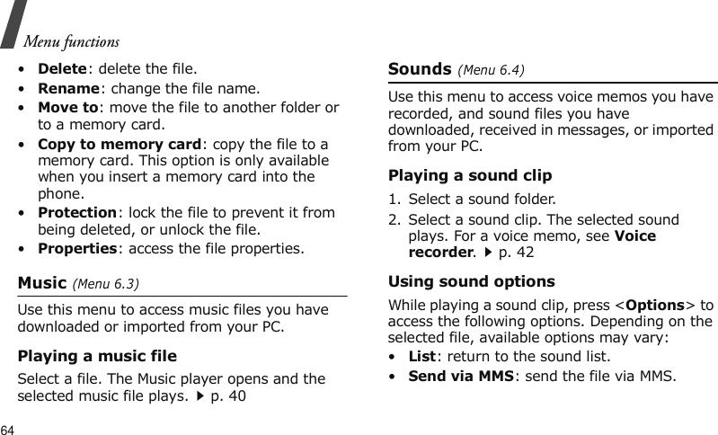 Menu functions64•Delete: delete the file.•Rename: change the file name.•Move to: move the file to another folder or to a memory card. •Copy to memory card: copy the file to a memory card. This option is only available when you insert a memory card into the phone.•Protection: lock the file to prevent it from being deleted, or unlock the file.•Properties: access the file properties.Music (Menu 6.3)Use this menu to access music files you have downloaded or imported from your PC.Playing a music fileSelect a file. The Music player opens and the selected music file plays.p. 40Sounds (Menu 6.4)Use this menu to access voice memos you have recorded, and sound files you have downloaded, received in messages, or imported from your PC. Playing a sound clip1. Select a sound folder. 2. Select a sound clip. The selected sound plays. For a voice memo, see Voice recorder.p. 42Using sound optionsWhile playing a sound clip, press &lt;Options&gt; to access the following options. Depending on the selected file, available options may vary:•List: return to the sound list.•Send via MMS: send the file via MMS.