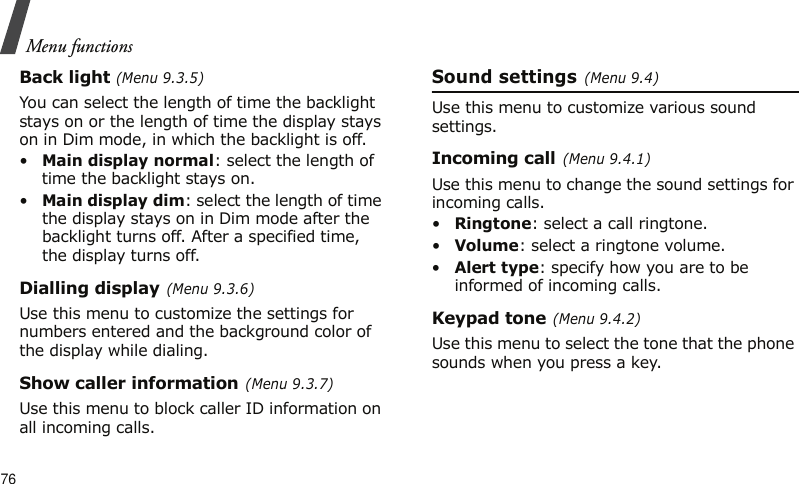 Menu functions76Back light (Menu 9.3.5)You can select the length of time the backlight stays on or the length of time the display stays on in Dim mode, in which the backlight is off.•Main display normal: select the length of time the backlight stays on.•Main display dim: select the length of time the display stays on in Dim mode after the backlight turns off. After a specified time, the display turns off.Dialling display (Menu 9.3.6)Use this menu to customize the settings for numbers entered and the background color of the display while dialing.Show caller information (Menu 9.3.7)Use this menu to block caller ID information on all incoming calls.Sound settings (Menu 9.4)Use this menu to customize various sound settings.Incoming call (Menu 9.4.1)Use this menu to change the sound settings for incoming calls.•Ringtone: select a call ringtone.•Volume: select a ringtone volume.•Alert type: specify how you are to be informed of incoming calls.Keypad tone (Menu 9.4.2)Use this menu to select the tone that the phone sounds when you press a key. 