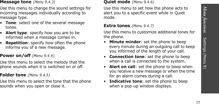 Menu functions    Settings (Menu 9)77Message tone (Menu 9.4.3)Use this menu to change the sound settings for incoming messages individually according to message type. •Tone: select one of the several message tones. •Alert type: specify how you are to be informed when a message comes in.•Repetition: specify how often the phone informs you of a new message.Power on/off (Menu 9.4.4)Use this menu to select the melody that the phone sounds when it is switched on or off. Folder tone (Menu 9.4.5)Use this menu to select the tone that the phone sounds when you open or close it. Quiet mode (Menu 9.4.6)Use this menu to set how the phone acts to alert you to a specific event while in Quiet mode. Extra tones (Menu 9.4.7)Use this menu to customize additional tones for the phone. •Minute minder: set the phone to beep every minute during an outgoing call to keep you informed of the length of your call.•Connection tone: set the phone to beep when a call is connected to the system.•Alert on call: set the phone to beep when you receive a new message or when the time for an alarm comes during a call.•Indicative tone: set the phone to beep when a pop-up window displays.
