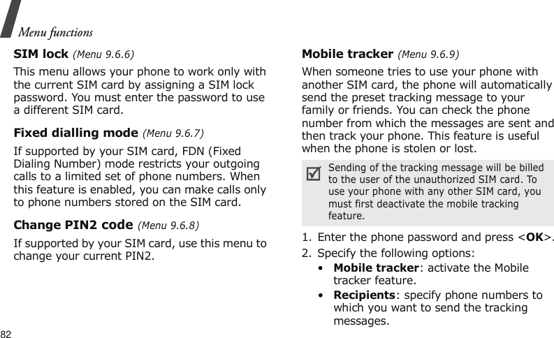 Menu functions82SIM lock (Menu 9.6.6)This menu allows your phone to work only with the current SIM card by assigning a SIM lock password. You must enter the password to use a different SIM card.Fixed dialling mode (Menu 9.6.7)If supported by your SIM card, FDN (Fixed Dialing Number) mode restricts your outgoing calls to a limited set of phone numbers. When this feature is enabled, you can make calls only to phone numbers stored on the SIM card.Change PIN2 code (Menu 9.6.8)If supported by your SIM card, use this menu to change your current PIN2. Mobile tracker (Menu 9.6.9)When someone tries to use your phone with another SIM card, the phone will automatically send the preset tracking message to your family or friends. You can check the phone number from which the messages are sent and then track your phone. This feature is useful when the phone is stolen or lost. 1. Enter the phone password and press &lt;OK&gt;.2. Specify the following options:•Mobile tracker: activate the Mobile tracker feature. •Recipients: specify phone numbers to which you want to send the tracking messages.Sending of the tracking message will be billed to the user of the unauthorized SIM card. To use your phone with any other SIM card, you must first deactivate the mobile tracking feature.