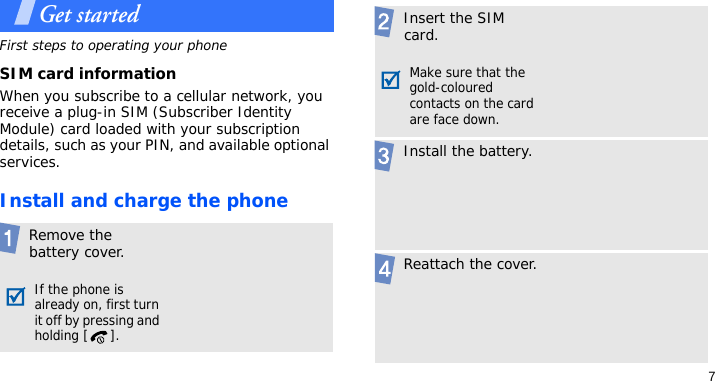 7Get startedFirst steps to operating your phoneSIM card informationWhen you subscribe to a cellular network, you receive a plug-in SIM (Subscriber Identity Module) card loaded with your subscription details, such as your PIN, and available optional services.Install and charge the phone Remove the battery cover.If the phone is already on, first turn it off by pressing and holding [ ]. Insert the SIM card.Make sure that the gold-coloured contacts on the card are face down. Install the battery. Reattach the cover.