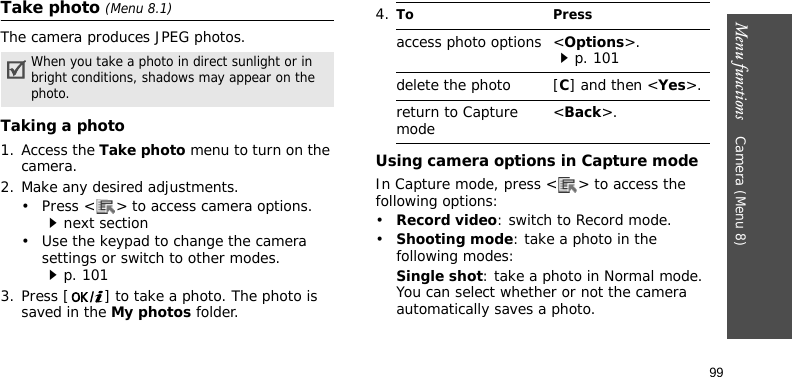 Menu functions    Camera (Menu 8)99Take photo (Menu 8.1)The camera produces JPEG photos. Taking a photo 1. Access the Take photo menu to turn on the camera.2. Make any desired adjustments.• Press &lt; &gt; to access camera options.next section• Use the keypad to change the camera settings or switch to other modes.p. 1013. Press [ ] to take a photo. The photo is saved in the My photos folder.Using camera options in Capture modeIn Capture mode, press &lt; &gt; to access the following options:•Record video: switch to Record mode.•Shooting mode: take a photo in the following modes:Single shot: take a photo in Normal mode. You can select whether or not the camera automatically saves a photo.When you take a photo in direct sunlight or in bright conditions, shadows may appear on the photo.4.To Pressaccess photo options &lt;Options&gt;.p. 101delete the photo [C] and then &lt;Yes&gt;.return to Capture mode &lt;Back&gt;.