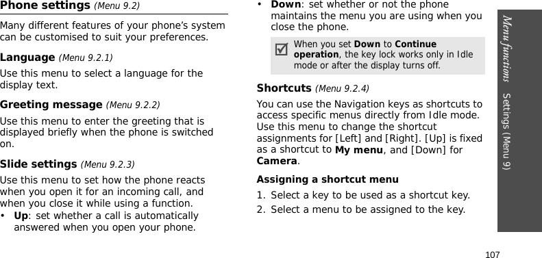 Menu functions    Settings (Menu 9)107Phone settings (Menu 9.2)Many different features of your phone’s system can be customised to suit your preferences.Language (Menu 9.2.1)Use this menu to select a language for the display text.Greeting message (Menu 9.2.2)Use this menu to enter the greeting that is displayed briefly when the phone is switched on.Slide settings (Menu 9.2.3)Use this menu to set how the phone reacts when you open it for an incoming call, and when you close it while using a function.•Up: set whether a call is automatically answered when you open your phone.•Down: set whether or not the phone maintains the menu you are using when you close the phone.Shortcuts (Menu 9.2.4)You can use the Navigation keys as shortcuts to access specific menus directly from Idle mode. Use this menu to change the shortcut assignments for [Left] and [Right]. [Up] is fixed as a shortcut to My menu, and [Down] for Camera.Assigning a shortcut menu1. Select a key to be used as a shortcut key.2. Select a menu to be assigned to the key.When you set Down to Continue operation, the key lock works only in Idle mode or after the display turns off.