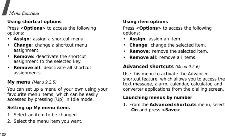 Menu functions108Using shortcut optionsPress &lt;Options&gt; to access the following options:•Assign: assign a shortcut menu.•Change: change a shortcut menu assignment.•Remove: deactivate the shortcut assignment to the selected key.•Remove all: deactivate all shortcut assignments.My menu (Menu 9.2.5)You can set up a menu of your own using your favourite menu items, which can be easily accessed by pressing [Up] in Idle mode.Setting up My menu items1. Select an item to be changed.2. Select the menu item you want.Using item optionsPress &lt;Options&gt; to access the following options:•Assign: assign an item.•Change: change the selected item.•Remove: remove the selected item.•Remove all: remove all items.Advanced shortcuts (Menu 9.2.6)Use this menu to activate the Advanced shortcut feature, which allows you to access the text message, alarm, calendar, calculator, and converter applications from the dialling screen.Launching menus by number1. From the Advanced shortcuts menu, select On and press &lt;Save&gt;.