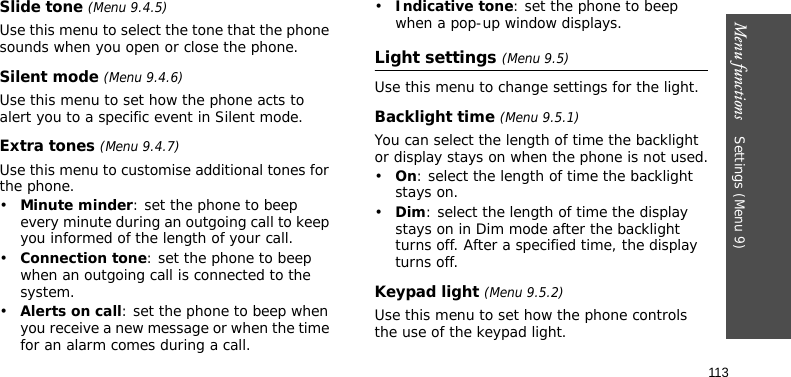 Menu functions    Settings (Menu 9)113Slide tone (Menu 9.4.5)Use this menu to select the tone that the phone sounds when you open or close the phone. Silent mode (Menu 9.4.6)Use this menu to set how the phone acts to alert you to a specific event in Silent mode. Extra tones (Menu 9.4.7)Use this menu to customise additional tones for the phone. •Minute minder: set the phone to beep every minute during an outgoing call to keep you informed of the length of your call.•Connection tone: set the phone to beep when an outgoing call is connected to the system.•Alerts on call: set the phone to beep when you receive a new message or when the time for an alarm comes during a call.•Indicative tone: set the phone to beep when a pop-up window displays.Light settings (Menu 9.5)Use this menu to change settings for the light.Backlight time (Menu 9.5.1)You can select the length of time the backlight or display stays on when the phone is not used.•On: select the length of time the backlight stays on.•Dim: select the length of time the display stays on in Dim mode after the backlight turns off. After a specified time, the display turns off.Keypad light (Menu 9.5.2)Use this menu to set how the phone controls the use of the keypad light.