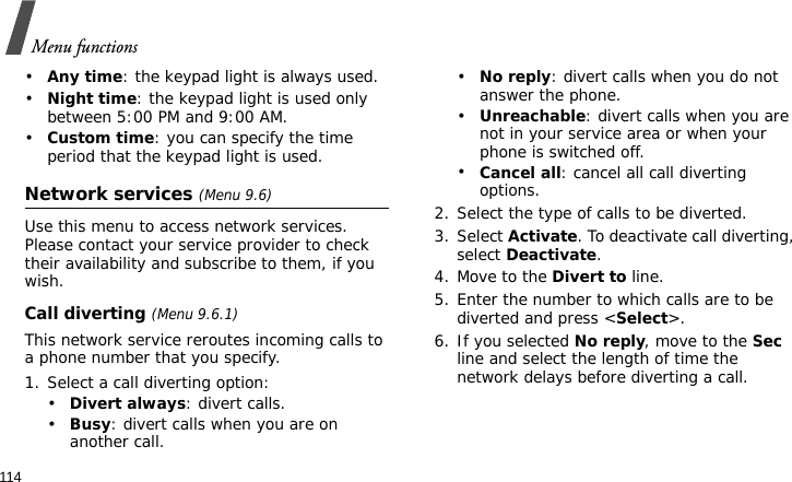 Menu functions114•Any time: the keypad light is always used.•Night time: the keypad light is used only between 5:00 PM and 9:00 AM.•Custom time: you can specify the time period that the keypad light is used.Network services (Menu 9.6)Use this menu to access network services. Please contact your service provider to check their availability and subscribe to them, if you wish.Call diverting (Menu 9.6.1)This network service reroutes incoming calls to a phone number that you specify.1. Select a call diverting option:•Divert always: divert calls.•Busy: divert calls when you are on another call.•No reply: divert calls when you do not answer the phone.•Unreachable: divert calls when you are not in your service area or when your phone is switched off.•Cancel all: cancel all call diverting options.2. Select the type of calls to be diverted.3. Select Activate. To deactivate call diverting, select Deactivate.4. Move to the Divert to line.5. Enter the number to which calls are to be diverted and press &lt;Select&gt;.6. If you selected No reply, move to the Sec line and select the length of time the network delays before diverting a call.