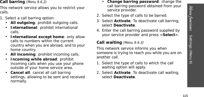 Menu functions    Settings (Menu 9)115Call barring (Menu 9.6.2)This network service allows you to restrict your calls.1. Select a call barring option:•All outgoing: prohibit outgoing calls.•International: prohibit international calls.•International except home: only allow calls to numbers within the current country when you are abroad, and to your home country.•All incoming: prohibit incoming calls.•Incoming while abroad: prohibit incoming calls when you use your phone outside of your home service area.•Cancel all: cancel all call barring settings, allowing to be sent and received normally.•Change barring password: change the call barring password obtained from your service provider.2. Select the type of calls to be barred. 3. Select Activate. To deactivate call barring, select Deactivate.4. Enter the call barring password supplied by your service provider and press &lt;Select&gt;.Call waiting (Menu 9.6.3)This network service informs you when someone is trying to reach you while you are on another call.1. Select the type of calls to which the call waiting option will apply.2. Select Activate. To deactivate call waiting, select Deactivate. 