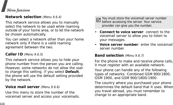 Menu functions116Network selection (Menu 9.6.4)This network service allows you to manually select the network to be used while roaming outside of your home area, or to let the network be chosen automatically. You can select a network other than your home network only if there is a valid roaming agreement between the two.Caller ID (Menu 9.6.5)This network service allows you to hide your phone number from the person you are calling. However, some networks do not allow the user to change this setting. If you select Default, the phone will use the default setting provided by the network.Voice mail server (Menu 9.6.6)Use this menu to store the number of the voicemail server and access your voicemails.•Connect to voice server: connect to the voicemail server to allow you to listen to your messages.•Voice server number: enter the voicemail server number.Band selection (Menu 9.6.7)For the phone to make and receive phone calls, it must register with an available network. Your phone can handle any of the following types of networks: Combined GSM 900/1800, GSM 1900, and GSM 900/1800/1900.The country where you purchased your phone determines the default band that it uses. When you travel abroad, you must remember to change to an appropriate band. You must store the voicemail server number before accessing the server. Your service provider can give you the number.