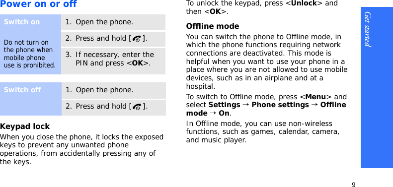 Get started9Power on or offKeypad lockWhen you close the phone, it locks the exposed keys to prevent any unwanted phone operations, from accidentally pressing any of the keys.To unlock the keypad, press &lt;Unlock&gt; and then &lt;OK&gt;.Offline modeYou can switch the phone to Offline mode, in which the phone functions requiring network connections are deactivated. This mode is helpful when you want to use your phone in a place where you are not allowed to use mobile devices, such as in an airplane and at a hospital.To switch to Offline mode, press &lt;Menu&gt; and select Settings → Phone settings → Offline mode → On.In Offline mode, you can use non-wireless functions, such as games, calendar, camera, and music player.Switch onDo not turn on the phone when mobile phone use is prohibited.1. Open the phone.2. Press and hold [ ].3. If necessary, enter the PIN and press &lt;OK&gt;.Switch off1. Open the phone.2. Press and hold [ ].