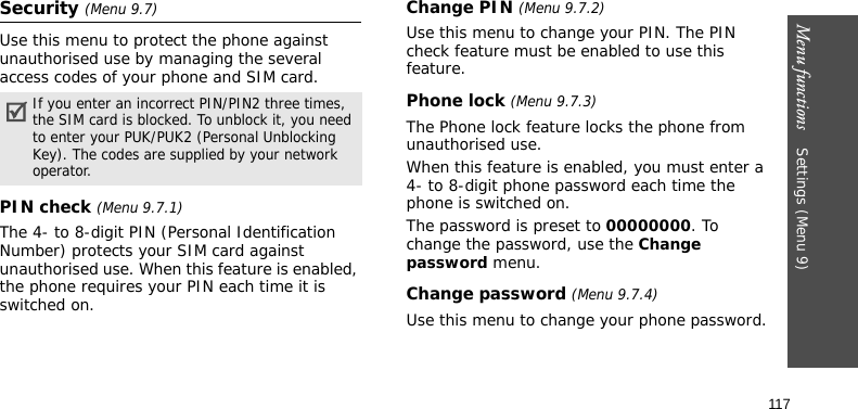 Menu functions    Settings (Menu 9)117Security (Menu 9.7)Use this menu to protect the phone against unauthorised use by managing the several access codes of your phone and SIM card.PIN check (Menu 9.7.1)The 4- to 8-digit PIN (Personal Identification Number) protects your SIM card against unauthorised use. When this feature is enabled, the phone requires your PIN each time it is switched on.Change PIN (Menu 9.7.2)Use this menu to change your PIN. The PIN check feature must be enabled to use this feature.Phone lock (Menu 9.7.3)The Phone lock feature locks the phone from unauthorised use. When this feature is enabled, you must enter a 4- to 8-digit phone password each time the phone is switched on.The password is preset to 00000000. To change the password, use the Change password menu.Change password (Menu 9.7.4)Use this menu to change your phone password.If you enter an incorrect PIN/PIN2 three times, the SIM card is blocked. To unblock it, you need to enter your PUK/PUK2 (Personal Unblocking Key). The codes are supplied by your network operator.