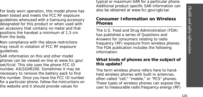 Health and safety information125 For body worn operation, this model phone has been tested and meets the FCC RF exposure guidelines whenused with a Samsung accessory designated for this product or when used with an accessory that contains no metal and that positions the handset a minimum of 1.5 cm from the body. Non-compliance with the above restrictions may result in violation of FCC RF exposure guidelines.SAR information on this and other model phones can be viewed on-line at www.fcc.gov/oet/fccid. This site uses the phone FCC ID number, A3LSGHE200. Sometimes it may be necessary to remove the battery pack to find the number. Once you have the FCC ID number for a particular phone, follow the instructions on the website and it should provide values for typical or maximum SAR for a particular phone. Additional product specific SAR information can also be obtained at www.fcc.gov/cgb/sar.Consumer Information on Wireless PhonesThe U.S. Food and Drug Administration (FDA) has published a series of Questions and Answers for consumers relating to radio frequency (RF) exposure from wireless phones. The FDA publication includes the following information:What kinds of phones are the subject of this update?The term wireless phone refers here to hand-held wireless phones with built-in antennas, often called “cell,” “mobile,” or “PCS” phones. These types of wireless phones can expose the user to measurable radio frequency energy (RF) 