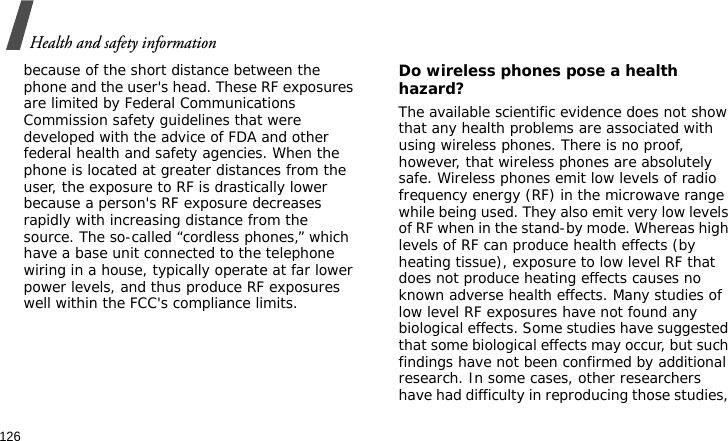 Health and safety information126because of the short distance between the phone and the user&apos;s head. These RF exposures are limited by Federal Communications Commission safety guidelines that were developed with the advice of FDA and other federal health and safety agencies. When the phone is located at greater distances from the user, the exposure to RF is drastically lower because a person&apos;s RF exposure decreases rapidly with increasing distance from the source. The so-called “cordless phones,” which have a base unit connected to the telephone wiring in a house, typically operate at far lower power levels, and thus produce RF exposures well within the FCC&apos;s compliance limits.Do wireless phones pose a health hazard?The available scientific evidence does not show that any health problems are associated with using wireless phones. There is no proof, however, that wireless phones are absolutely safe. Wireless phones emit low levels of radio frequency energy (RF) in the microwave range while being used. They also emit very low levels of RF when in the stand-by mode. Whereas high levels of RF can produce health effects (by heating tissue), exposure to low level RF that does not produce heating effects causes no known adverse health effects. Many studies of low level RF exposures have not found any biological effects. Some studies have suggested that some biological effects may occur, but such findings have not been confirmed by additional research. In some cases, other researchers have had difficulty in reproducing those studies, 
