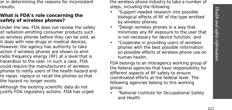 Health and safety information127or in determining the reasons for inconsistent results.What is FDA&apos;s role concerning the safety of wireless phones?Under the law, FDA does not review the safety of radiation-emitting consumer products such as wireless phones before they can be sold, as it does with new drugs or medical devices. However, the agency has authority to take action if wireless phones are shown to emit radio frequency energy (RF) at a level that is hazardous to the user. In such a case, FDA could require the manufacturers of wireless phones to notify users of the health hazard and to repair, replace or recall the phones so that the hazard no longer exists.Although the existing scientific data do not justify FDA regulatory actions, FDA has urged the wireless phone industry to take a number of steps, including the following:• “Support needed research into possible biological effects of RF of the type emitted by wireless phones;• “Design wireless phones in a way that minimizes any RF exposure to the user that is not necessary for device function; and• “Cooperate in providing users of wireless phones with the best possible information on possible effects of wireless phone use on human health.FDA belongs to an interagency working group of the federal agencies that have responsibility for different aspects of RF safety to ensure coordinated efforts at the federal level. The following agencies belong to this working group:• “National Institute for Occupational Safety and Health