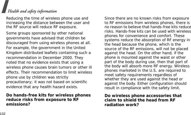 Health and safety information132Reducing the time of wireless phone use and increasing the distance between the user and the RF source will reduce RF exposure.Some groups sponsored by other national governments have advised that children be discouraged from using wireless phones at all. For example, the government in the United Kingdom distributed leaflets containing such a recommendation in December 2000. They noted that no evidence exists that using a wireless phone causes brain tumors or other ill effects. Their recommendation to limit wireless phone use by children was strictly precautionary; it was not based on scientific evidence that any health hazard exists. Do hands-free kits for wireless phones reduce risks from exposure to RF emissions?Since there are no known risks from exposure to RF emissions from wireless phones, there is no reason to believe that hands-free kits reduce risks. Hands-free kits can be used with wireless phones for convenience and comfort. These systems reduce the absorption of RF energy in the head because the phone, which is the source of the RF emissions, will not be placed against the head. On the other hand, if the phone is mounted against the waist or other part of the body during use, then that part of the body will absorb more RF energy. Wireless phones marketed in the U.S. are required to meet safety requirements regardless of whether they are used against the head or against the body. Either configuration should result in compliance with the safety limit.Do wireless phone accessories that claim to shield the head from RF radiation work?