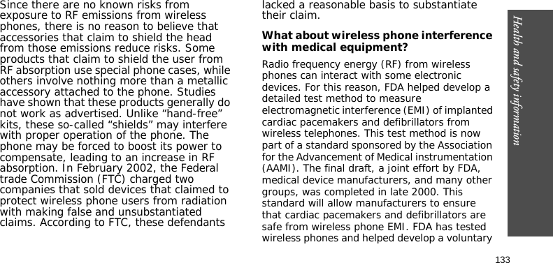 Health and safety information133Since there are no known risks from exposure to RF emissions from wireless phones, there is no reason to believe that accessories that claim to shield the head from those emissions reduce risks. Some products that claim to shield the user from RF absorption use special phone cases, while others involve nothing more than a metallic accessory attached to the phone. Studies have shown that these products generally do not work as advertised. Unlike “hand-free” kits, these so-called “shields” may interfere with proper operation of the phone. The phone may be forced to boost its power to compensate, leading to an increase in RF absorption. In February 2002, the Federal trade Commission (FTC) charged two companies that sold devices that claimed to protect wireless phone users from radiation with making false and unsubstantiated claims. According to FTC, these defendants lacked a reasonable basis to substantiate their claim.What about wireless phone interference with medical equipment?Radio frequency energy (RF) from wireless phones can interact with some electronic devices. For this reason, FDA helped develop a detailed test method to measure electromagnetic interference (EMI) of implanted cardiac pacemakers and defibrillators from wireless telephones. This test method is now part of a standard sponsored by the Association for the Advancement of Medical instrumentation (AAMI). The final draft, a joint effort by FDA, medical device manufacturers, and many other groups, was completed in late 2000. This standard will allow manufacturers to ensure that cardiac pacemakers and defibrillators are safe from wireless phone EMI. FDA has tested wireless phones and helped develop a voluntary 