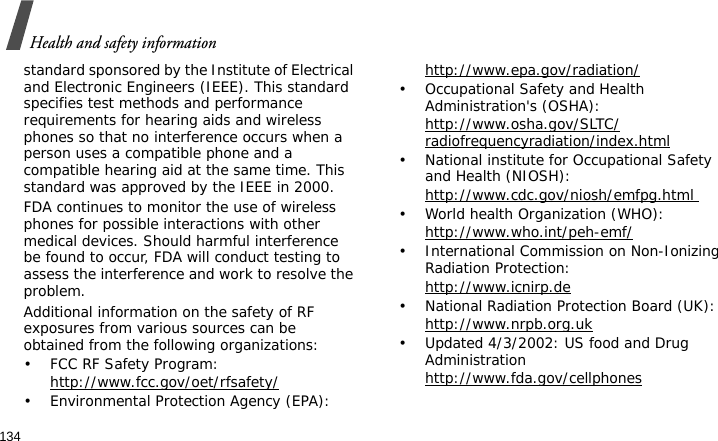 Health and safety information134standard sponsored by the Institute of Electrical and Electronic Engineers (IEEE). This standard specifies test methods and performance requirements for hearing aids and wireless phones so that no interference occurs when a person uses a compatible phone and a compatible hearing aid at the same time. This standard was approved by the IEEE in 2000.FDA continues to monitor the use of wireless phones for possible interactions with other medical devices. Should harmful interference be found to occur, FDA will conduct testing to assess the interference and work to resolve the problem.Additional information on the safety of RF exposures from various sources can be obtained from the following organizations:• FCC RF Safety Program:http://www.fcc.gov/oet/rfsafety/• Environmental Protection Agency (EPA):http://www.epa.gov/radiation/• Occupational Safety and Health Administration&apos;s (OSHA): http://www.osha.gov/SLTC/radiofrequencyradiation/index.html• National institute for Occupational Safety and Health (NIOSH):http://www.cdc.gov/niosh/emfpg.html • World health Organization (WHO):http://www.who.int/peh-emf/• International Commission on Non-Ionizing Radiation Protection:http://www.icnirp.de• National Radiation Protection Board (UK):http://www.nrpb.org.uk• Updated 4/3/2002: US food and Drug Administrationhttp://www.fda.gov/cellphones