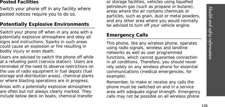 Health and safety information139Posted FacilitiesSwitch your phone off in any facility where posted notices require you to do so.Potentially Explosive EnvironmentsSwitch your phone off when in any area with a potentially explosive atmosphere and obey all signs and instructions. Sparks in such areas could cause an explosion or fire resulting in bodily injury or even death.Users are advised to switch the phone off while at a refueling point (service station). Users are reminded of the need to observe restrictions on the use of radio equipment in fuel depots (fuel storage and distribution areas), chemical plants or where blasting operations are in progress.Areas with a potentially explosive atmosphere are often but not always clearly marked. They include below deck on boats, chemical transfer or storage facilities, vehicles using liquefied petroleum gas (such as propane or butane), areas where the air contains chemicals or particles, such as grain, dust or metal powders, and any other area where you would normally be advised to turn off your vehicle engine.Emergency CallsThis phone, like any wireless phone, operates using radio signals, wireless and landline networks as well as user programmed functions, which cannot guarantee connection in all conditions. Therefore, you should never rely solely on any wireless phone for essential communications (medical emergencies, for example).Remember, to make or receive any calls the phone must be switched on and in a service area with adequate signal strength. Emergency calls may not be possible on all wireless phone 