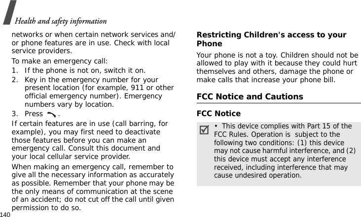 Health and safety information140networks or when certain network services and/or phone features are in use. Check with local service providers.To make an emergency call:1. If the phone is not on, switch it on.2. Key in the emergency number for your present location (for example, 911 or other official emergency number). Emergency numbers vary by location.3. Press .If certain features are in use (call barring, for example), you may first need to deactivate those features before you can make an emergency call. Consult this document and your local cellular service provider.When making an emergency call, remember to give all the necessary information as accurately as possible. Remember that your phone may be the only means of communication at the scene of an accident; do not cut off the call until given permission to do so.Restricting Children&apos;s access to your PhoneYour phone is not a toy. Children should not be allowed to play with it because they could hurt themselves and others, damage the phone or make calls that increase your phone bill.FCC Notice and CautionsFCC Notice•  This device complies with Part 15 of the FCC Rules. Operation is  subject to the following two conditions: (1) this device may not cause harmful interference, and (2) this device must accept any interference received, including interference that may cause undesired operation.