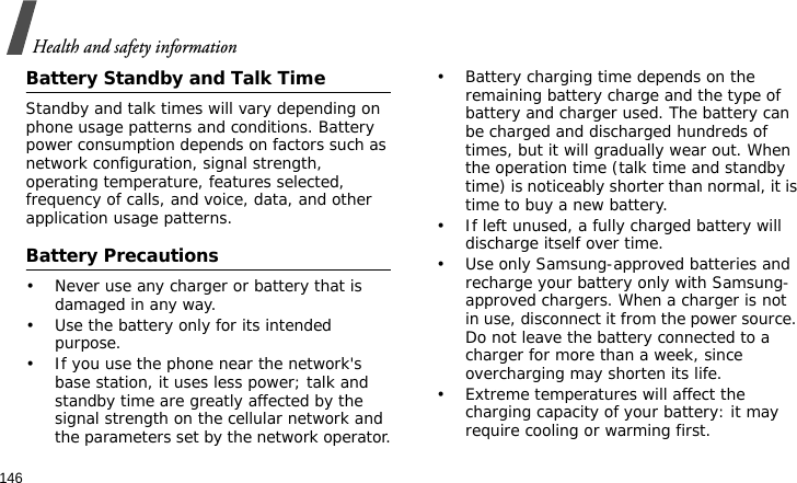 Health and safety information146Battery Standby and Talk TimeStandby and talk times will vary depending on phone usage patterns and conditions. Battery power consumption depends on factors such as network configuration, signal strength, operating temperature, features selected, frequency of calls, and voice, data, and other application usage patterns. Battery Precautions• Never use any charger or battery that is damaged in any way.• Use the battery only for its intended purpose.• If you use the phone near the network&apos;s base station, it uses less power; talk and standby time are greatly affected by the signal strength on the cellular network and the parameters set by the network operator.• Battery charging time depends on the remaining battery charge and the type of battery and charger used. The battery can be charged and discharged hundreds of times, but it will gradually wear out. When the operation time (talk time and standby time) is noticeably shorter than normal, it is time to buy a new battery.• If left unused, a fully charged battery will discharge itself over time.• Use only Samsung-approved batteries and recharge your battery only with Samsung-approved chargers. When a charger is not in use, disconnect it from the power source. Do not leave the battery connected to a charger for more than a week, since overcharging may shorten its life.• Extreme temperatures will affect the charging capacity of your battery: it may require cooling or warming first.