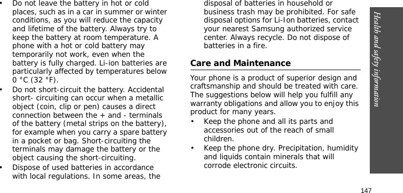 Health and safety information147• Do not leave the battery in hot or cold places, such as in a car in summer or winter conditions, as you will reduce the capacity and lifetime of the battery. Always try to keep the battery at room temperature. A phone with a hot or cold battery may temporarily not work, even when the battery is fully charged. Li-ion batteries are particularly affected by temperatures below 0 °C (32 °F).• Do not short-circuit the battery. Accidental short- circuiting can occur when a metallic object (coin, clip or pen) causes a direct connection between the + and - terminals of the battery (metal strips on the battery), for example when you carry a spare battery in a pocket or bag. Short-circuiting the terminals may damage the battery or the object causing the short-circuiting.• Dispose of used batteries in accordance with local regulations. In some areas, the disposal of batteries in household or business trash may be prohibited. For safe disposal options for Li-Ion batteries, contact your nearest Samsung authorized service center. Always recycle. Do not dispose of batteries in a fire.Care and MaintenanceYour phone is a product of superior design and craftsmanship and should be treated with care. The suggestions below will help you fulfill any warranty obligations and allow you to enjoy this product for many years.• Keep the phone and all its parts and accessories out of the reach of small children.• Keep the phone dry. Precipitation, humidity and liquids contain minerals that will corrode electronic circuits.