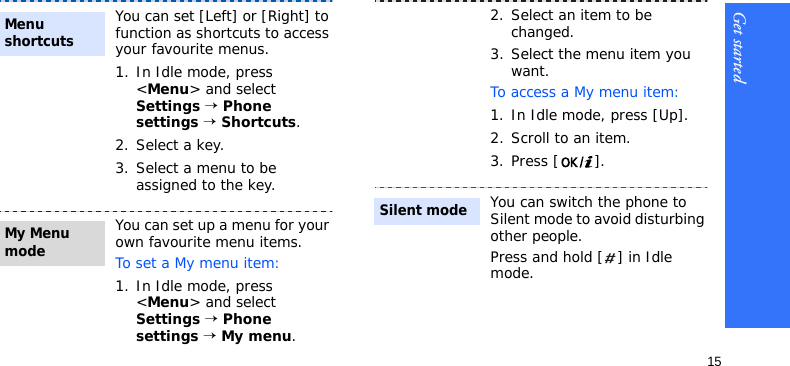 Get started15You can set [Left] or [Right] to function as shortcuts to access your favourite menus.1. In Idle mode, press &lt;Menu&gt; and select Settings → Phone settings → Shortcuts.2. Select a key.3. Select a menu to be assigned to the key.You can set up a menu for your own favourite menu items.To set a My menu item:1. In Idle mode, press &lt;Menu&gt; and select Settings → Phone settings → My menu.Menu shortcuts My Menu mode2. Select an item to be changed.3. Select the menu item you want.To access a My menu item:1. In Idle mode, press [Up].2. Scroll to an item.3. Press [ ].You can switch the phone to Silent mode to avoid disturbing other people.Press and hold [ ] in Idle mode.Silent mode