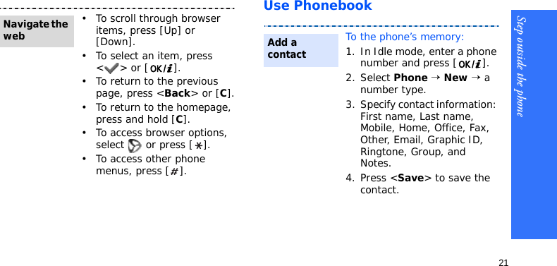 Step outside the phone21Use Phonebook• To scroll through browser items, press [Up] or [Down]. • To select an item, press &lt;&gt; or [ ].• To return to the previous page, press &lt;Back&gt; or [C].• To return to the homepage, press and hold [C].• To access browser options, select   or press [ ].• To access other phone menus, press [ ].Navigate the webTo the phone’s memory:1. In Idle mode, enter a phone number and press [ ].2. Select Phone → New → a number type.3. Specify contact information: First name, Last name, Mobile, Home, Office, Fax, Other, Email, Graphic ID, Ringtone, Group, and Notes.4. Press &lt;Save&gt; to save the contact.Add a contact