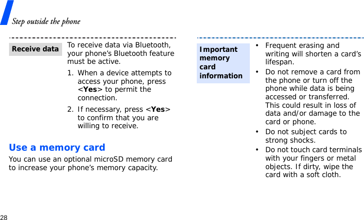 Step outside the phone28Use a memory cardYou can use an optional microSD memory card to increase your phone’s memory capacity. To receive data via Bluetooth, your phone’s Bluetooth feature must be active.1. When a device attempts to access your phone, press &lt;Yes&gt; to permit the connection.2. If necessary, press &lt;Yes&gt; to confirm that you are willing to receive.Receive data• Frequent erasing and writing will shorten a card’s lifespan.• Do not remove a card from the phone or turn off the phone while data is being accessed or transferred. This could result in loss of data and/or damage to the card or phone.• Do not subject cards to strong shocks.• Do not touch card terminals with your fingers or metal objects. If dirty, wipe the card with a soft cloth.Important memory card information