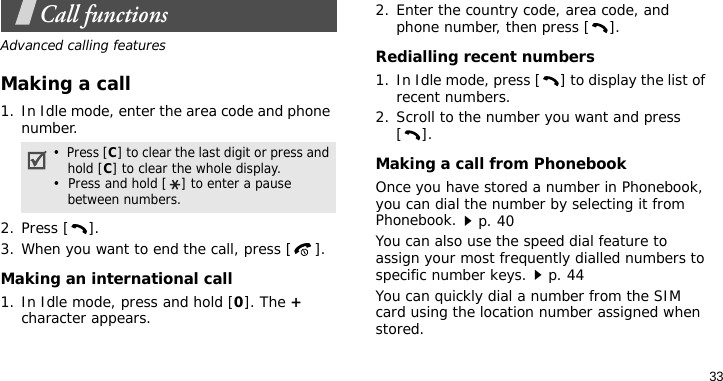 33Call functionsAdvanced calling featuresMaking a call1. In Idle mode, enter the area code and phone number.2. Press [ ].3. When you want to end the call, press [ ].Making an international call1. In Idle mode, press and hold [0]. The + character appears.2. Enter the country code, area code, and phone number, then press [ ].Redialling recent numbers1. In Idle mode, press [ ] to display the list of recent numbers.2. Scroll to the number you want and press [].Making a call from PhonebookOnce you have stored a number in Phonebook, you can dial the number by selecting it from Phonebook.p. 40You can also use the speed dial feature to assign your most frequently dialled numbers to specific number keys.p. 44You can quickly dial a number from the SIM card using the location number assigned when stored.•  Press [C] to clear the last digit or press and hold [C] to clear the whole display.•  Press and hold [ ] to enter a pause between numbers.
