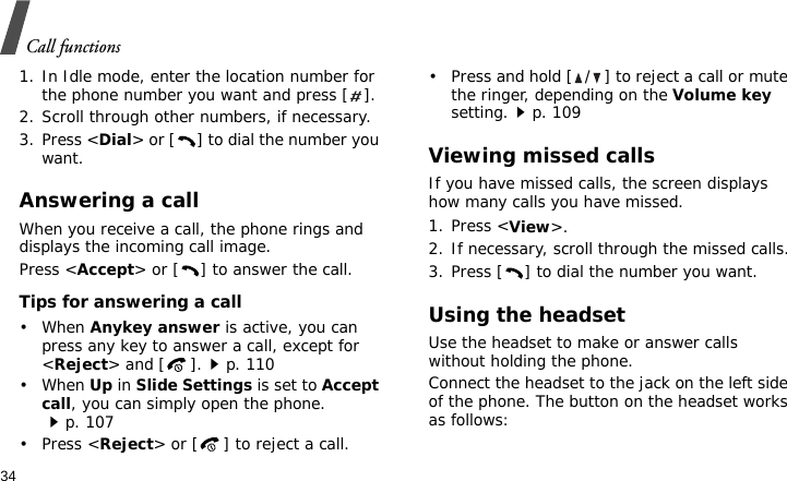 Call functions341. In Idle mode, enter the location number for the phone number you want and press [ ].2. Scroll through other numbers, if necessary.3. Press &lt;Dial&gt; or [ ] to dial the number you want.Answering a callWhen you receive a call, the phone rings and displays the incoming call image. Press &lt;Accept&gt; or [ ] to answer the call.Tips for answering a call• When Anykey answer is active, you can press any key to answer a call, except for &lt;Reject&gt; and [ ].p. 110• When Up in Slide Settings is set to Accept call, you can simply open the phone.p. 107• Press &lt;Reject&gt; or [ ] to reject a call.• Press and hold [ / ] to reject a call or mute the ringer, depending on the Volume key setting.p. 109Viewing missed callsIf you have missed calls, the screen displays how many calls you have missed.1. Press &lt;View&gt;.2. If necessary, scroll through the missed calls.3. Press [ ] to dial the number you want.Using the headsetUse the headset to make or answer calls without holding the phone. Connect the headset to the jack on the left side of the phone. The button on the headset works as follows: