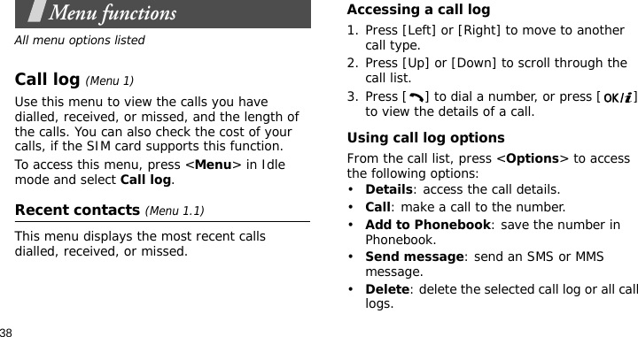 38Menu functionsAll menu options listedCall log (Menu 1)Use this menu to view the calls you have dialled, received, or missed, and the length of the calls. You can also check the cost of your calls, if the SIM card supports this function.To access this menu, press &lt;Menu&gt; in Idle mode and select Call log.Recent contacts (Menu 1.1)This menu displays the most recent calls dialled, received, or missed. Accessing a call log1. Press [Left] or [Right] to move to another call type.2. Press [Up] or [Down] to scroll through the call list. 3. Press [ ] to dial a number, or press [ ] to view the details of a call.Using call log optionsFrom the call list, press &lt;Options&gt; to access the following options:•Details: access the call details.•Call: make a call to the number.•Add to Phonebook: save the number in Phonebook.•Send message: send an SMS or MMS message.•Delete: delete the selected call log or all call logs.