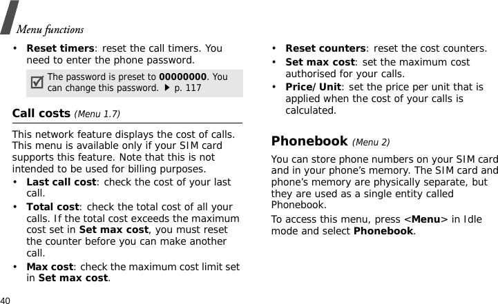 Menu functions40•Reset timers: reset the call timers. You need to enter the phone password.Call costs (Menu 1.7)This network feature displays the cost of calls. This menu is available only if your SIM card supports this feature. Note that this is not intended to be used for billing purposes.•Last call cost: check the cost of your last call.•Total cost: check the total cost of all your calls. If the total cost exceeds the maximum cost set in Set max cost, you must reset the counter before you can make another call.•Max cost: check the maximum cost limit set in Set max cost.•Reset counters: reset the cost counters.•Set max cost: set the maximum cost authorised for your calls.•Price/Unit: set the price per unit that is applied when the cost of your calls is calculated.Phonebook (Menu 2)You can store phone numbers on your SIM card and in your phone’s memory. The SIM card and phone’s memory are physically separate, but they are used as a single entity called Phonebook.To access this menu, press &lt;Menu&gt; in Idle mode and select Phonebook.The password is preset to 00000000. You can change this password.p. 117