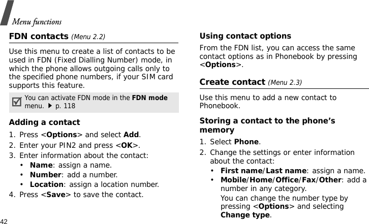 Menu functions42FDN contacts (Menu 2.2)Use this menu to create a list of contacts to be used in FDN (Fixed Dialling Number) mode, in which the phone allows outgoing calls only to the specified phone numbers, if your SIM card supports this feature. Adding a contact1. Press &lt;Options&gt; and select Add.2. Enter your PIN2 and press &lt;OK&gt;.3. Enter information about the contact:•Name: assign a name.•Number: add a number.•Location: assign a location number.4. Press &lt;Save&gt; to save the contact.Using contact optionsFrom the FDN list, you can access the same contact options as in Phonebook by pressing &lt;Options&gt;.Create contact (Menu 2.3)Use this menu to add a new contact to Phonebook.Storing a contact to the phone’s memory1. Select Phone.2. Change the settings or enter information about the contact:•First name/Last name: assign a name.•Mobile/Home/Office/Fax/Other: add a number in any category. You can change the number type by pressing &lt;Options&gt; and selecting Change type.You can activate FDN mode in the FDN mode menu.p. 118