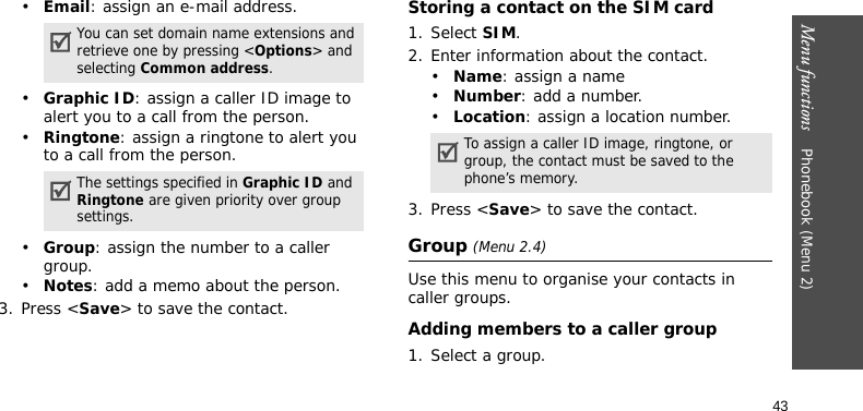 Menu functions    Phonebook (Menu 2)43•Email: assign an e-mail address.•Graphic ID: assign a caller ID image to alert you to a call from the person.•Ringtone: assign a ringtone to alert you to a call from the person.•Group: assign the number to a caller group.•Notes: add a memo about the person.3. Press &lt;Save&gt; to save the contact.Storing a contact on the SIM card1. Select SIM. 2. Enter information about the contact.•Name: assign a name•Number: add a number.•Location: assign a location number.3. Press &lt;Save&gt; to save the contact.Group (Menu 2.4)Use this menu to organise your contacts in caller groups.Adding members to a caller group1. Select a group.You can set domain name extensions and retrieve one by pressing &lt;Options&gt; and selecting Common address.The settings specified in Graphic ID and Ringtone are given priority over group settings.To assign a caller ID image, ringtone, or group, the contact must be saved to the phone’s memory.
