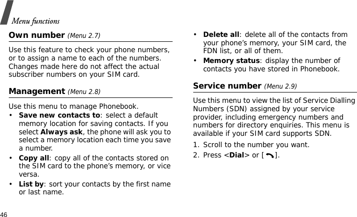 Menu functions46Own number (Menu 2.7)Use this feature to check your phone numbers, or to assign a name to each of the numbers. Changes made here do not affect the actual subscriber numbers on your SIM card.Management (Menu 2.8)Use this menu to manage Phonebook.•Save new contacts to: select a default memory location for saving contacts. If you select Always ask, the phone will ask you to select a memory location each time you save a number.•Copy all: copy all of the contacts stored on the SIM card to the phone’s memory, or vice versa.•List by: sort your contacts by the first name or last name.•Delete all: delete all of the contacts from your phone’s memory, your SIM card, the FDN list, or all of them.•Memory status: display the number of contacts you have stored in Phonebook.Service number (Menu 2.9)Use this menu to view the list of Service Dialling Numbers (SDN) assigned by your service provider, including emergency numbers and numbers for directory enquiries. This menu is available if your SIM card supports SDN. 1. Scroll to the number you want.2. Press &lt;Dial&gt; or [ ].