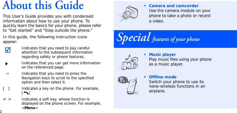 2About this GuideThis User’s Guide provides you with condensed information about how to use your phone. To quickly learn the basics for your phone, please refer to “Get started” and “Step outside the phone.”In this guide, the following instruction icons appear:Indicates that you need to pay careful attention to the subsequent information regarding safety or phone features.Indicates that you can get more information on the referenced page.→Indicates that you need to press the Navigation keys to scroll to the specified option and then select it.[]Indicates a key on the phone. For example, []&lt;&gt;Indicates a soft key, whose function is displayed on the phone screen. For example, &lt;Menu&gt;• Camera and camcorderUse the camera module on your phone to take a photo or record a video.Special features of your phone•Music playerPlay music files using your phone as a music player.• Offline modeSwitch your phone to use its none-wireless functions in an airplane.