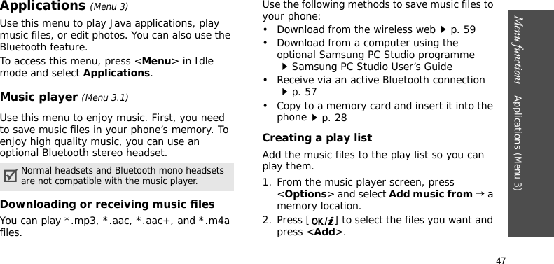 Menu functions    Applications (Menu 3)47Applications (Menu 3)Use this menu to play Java applications, play music files, or edit photos. You can also use the Bluetooth feature.To access this menu, press &lt;Menu&gt; in Idle mode and select Applications.Music player (Menu 3.1)Use this menu to enjoy music. First, you need to save music files in your phone’s memory. To enjoy high quality music, you can use an optional Bluetooth stereo headset.Downloading or receiving music filesYou can play *.mp3, *.aac, *.aac+, and *.m4a files.Use the following methods to save music files to your phone:• Download from the wireless webp. 59• Download from a computer using the optional Samsung PC Studio programmeSamsung PC Studio User’s Guide• Receive via an active Bluetooth connectionp. 57• Copy to a memory card and insert it into the phonep. 28Creating a play listAdd the music files to the play list so you can play them.1. From the music player screen, press &lt;Options&gt; and select Add music from → a memory location.2. Press [ ] to select the files you want and press &lt;Add&gt;.Normal headsets and Bluetooth mono headsets are not compatible with the music player. 