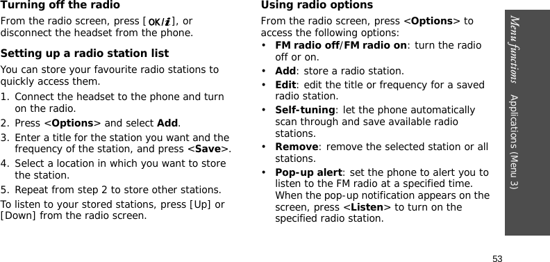 Menu functions    Applications (Menu 3)53Turning off the radioFrom the radio screen, press [ ], or disconnect the headset from the phone.Setting up a radio station listYou can store your favourite radio stations to quickly access them.1. Connect the headset to the phone and turn on the radio.2. Press &lt;Options&gt; and select Add.3. Enter a title for the station you want and the frequency of the station, and press &lt;Save&gt;.4. Select a location in which you want to store the station.5. Repeat from step 2 to store other stations.To listen to your stored stations, press [Up] or [Down] from the radio screen. Using radio optionsFrom the radio screen, press &lt;Options&gt; to access the following options:•FM radio off/FM radio on: turn the radio off or on.•Add: store a radio station.•Edit: edit the title or frequency for a saved radio station.•Self-tuning: let the phone automatically scan through and save available radio stations.•Remove: remove the selected station or all stations.•Pop-up alert: set the phone to alert you to listen to the FM radio at a specified time. When the pop-up notification appears on the screen, press &lt;Listen&gt; to turn on the specified radio station. 
