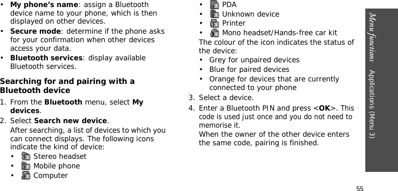 Menu functions    Applications (Menu 3)55•My phone’s name: assign a Bluetooth device name to your phone, which is then displayed on other devices.•Secure mode: determine if the phone asks for your confirmation when other devices access your data.•Bluetooth services: display available Bluetooth services. Searching for and pairing with a Bluetooth device1. From the Bluetooth menu, select My devices.2. Select Search new device.After searching, a list of devices to which you can connect displays. The following icons indicate the kind of device:•  Stereo headset•  Mobile phone• Computer• PDA•  Unknown device• Printer•  Mono headset/Hands-free car kitThe colour of the icon indicates the status of the device:• Grey for unpaired devices• Blue for paired devices• Orange for devices that are currently connected to your phone3. Select a device.4. Enter a Bluetooth PIN and press &lt;OK&gt;. This code is used just once and you do not need to memorise it.When the owner of the other device enters the same code, pairing is finished.