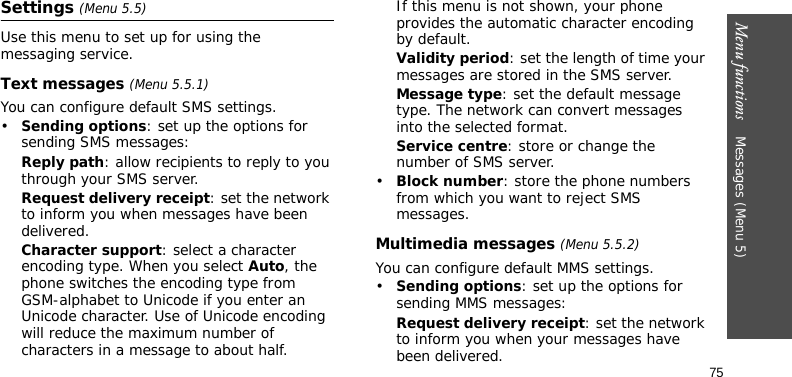 Menu functions    Messages (Menu 5)75Settings (Menu 5.5)Use this menu to set up for using the messaging service.Text messages (Menu 5.5.1)You can configure default SMS settings.•Sending options: set up the options for sending SMS messages:Reply path: allow recipients to reply to you through your SMS server.Request delivery receipt: set the network to inform you when messages have been delivered. Character support: select a character encoding type. When you select Auto, the phone switches the encoding type from GSM-alphabet to Unicode if you enter an Unicode character. Use of Unicode encoding will reduce the maximum number of characters in a message to about half. If this menu is not shown, your phone provides the automatic character encoding by default.Validity period: set the length of time your messages are stored in the SMS server.Message type: set the default message type. The network can convert messages into the selected format.Service centre: store or change the number of SMS server.•Block number: store the phone numbers from which you want to reject SMS messages.Multimedia messages (Menu 5.5.2)You can configure default MMS settings.•Sending options: set up the options for sending MMS messages:Request delivery receipt: set the network to inform you when your messages have been delivered.