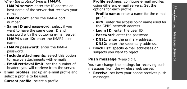 Menu functions    Messages (Menu 5)81When the protocol type is IMAP4:- IMAP4 server: enter the IP address or host name of the server that receives your e-mail.- IMAP4 port: enter the IMAP4 port number.- Same ID and password: select if you want to have the same user ID and password with the outgoing e-mail server.- IMAP4 user ID: enter the IMAP4 user name.- IMAP4 password: enter the IMAP4 password.- Include attachments: select this option to receive attachments with e-mails.- Email retrieval limit: set the number of headers you will retrieve from the server.•Email profiles: set up an e-mail profile and select a profile to be used.Current profile: select a profile.Profile settings: configure e-mail profiles using different e-mail servers. Set the options for each profile:- Profile name: enter a name for the e-mail profile.- APN: enter the access point name used for the GPRS network address.- Login ID: enter the user ID.- Password: enter the password.- DNS1: enter the primary address.- DNS2: enter the secondary address.•Block list: specify e-mail addresses or subjects you want to reject.Push message (Menu 5.5.4)You can change the settings for receiving push messages from the wireless web server. •Receive: set how your phone receives push messages.
