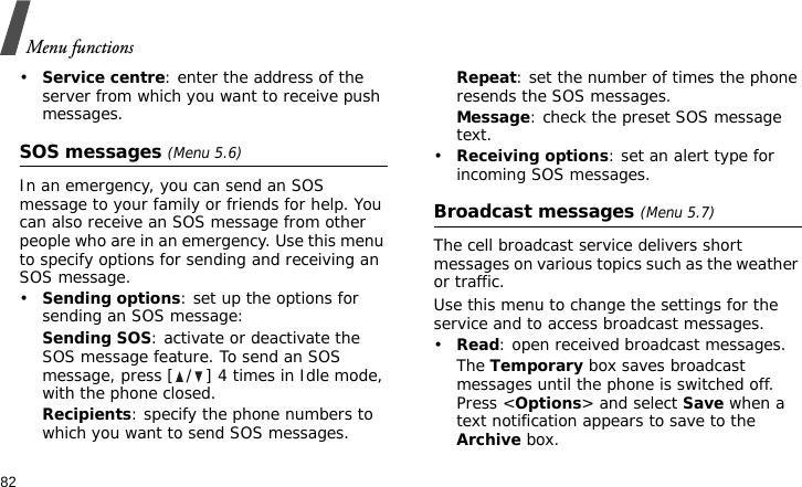 Menu functions82•Service centre: enter the address of the server from which you want to receive push messages.SOS messages (Menu 5.6)In an emergency, you can send an SOS message to your family or friends for help. You can also receive an SOS message from other people who are in an emergency. Use this menu to specify options for sending and receiving an SOS message.•Sending options: set up the options for sending an SOS message:Sending SOS: activate or deactivate the SOS message feature. To send an SOS message, press [ / ] 4 times in Idle mode, with the phone closed.Recipients: specify the phone numbers to which you want to send SOS messages. Repeat: set the number of times the phone resends the SOS messages.Message: check the preset SOS message text.•Receiving options: set an alert type for incoming SOS messages.Broadcast messages (Menu 5.7)The cell broadcast service delivers short messages on various topics such as the weather or traffic.Use this menu to change the settings for the service and to access broadcast messages.•Read: open received broadcast messages.The Temporary box saves broadcast messages until the phone is switched off. Press &lt;Options&gt; and select Save when a text notification appears to save to the Archive box.