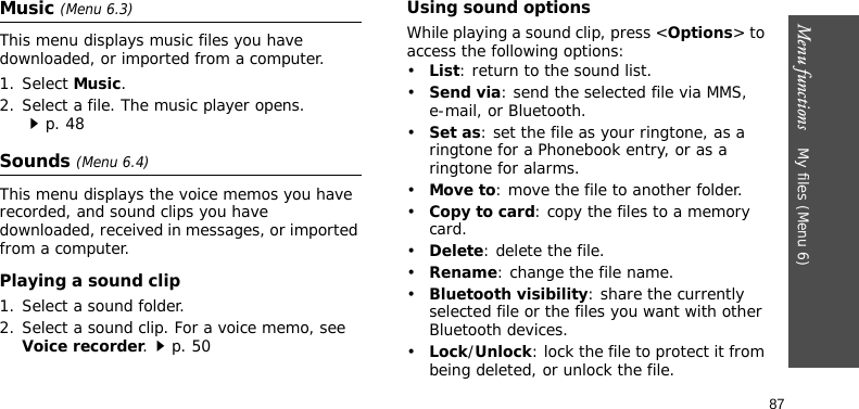 Menu functions    My files (Menu 6)87Music (Menu 6.3)This menu displays music files you have downloaded, or imported from a computer.1. Select Music.2. Select a file. The music player opens.p. 48Sounds (Menu 6.4)This menu displays the voice memos you have recorded, and sound clips you have downloaded, received in messages, or imported from a computer.Playing a sound clip1. Select a sound folder.2. Select a sound clip. For a voice memo, see Voice recorder.p. 50Using sound optionsWhile playing a sound clip, press &lt;Options&gt; to access the following options:•List: return to the sound list.•Send via: send the selected file via MMS, e-mail, or Bluetooth.•Set as: set the file as your ringtone, as a ringtone for a Phonebook entry, or as a ringtone for alarms.•Move to: move the file to another folder.•Copy to card: copy the files to a memory card.•Delete: delete the file.•Rename: change the file name.•Bluetooth visibility: share the currently selected file or the files you want with other Bluetooth devices.•Lock/Unlock: lock the file to protect it from being deleted, or unlock the file.