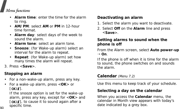 Menu functions90•Alarm time: enter the time for the alarm to ring.•AM/PM: select AM or PM in 12-hour time format.•Alarm day: select days of the week to sound the alarm.•Alarm tone: select an alarm tone.•Snooze: (for Wake-up alarm) select an interval for the alarm to repeat.•Repeat: (for Wake-up alarm) set how many times the alarm will repeat.3. Press &lt;Save&gt;.Stopping an alarm• For a non-wake-up alarm, press any key.• For a wake-up alarm, press &lt;OK&gt; or []. If the snooze option is set for the wake-up alarm, press any key, except for &lt;OK&gt; and [ ], to cause it to sound again after a specific time.Deactivating an alarm1. Select the alarm you want to deactivate.2. Select Off on the Alarm line and press &lt;Save&gt;.Setting alarms to sound when the phone is offFrom the Alarm screen, select Auto power-up → On.If the phone is off when it is time for the alarm to sound, the phone switches on and sounds the alarm.Calendar (Menu 7.2)Use this menu to keep track of your schedule.Selecting a day on the calendarWhen you access the Calendar menu, the calendar in Month view appears with today’s date indicated by a grey box.