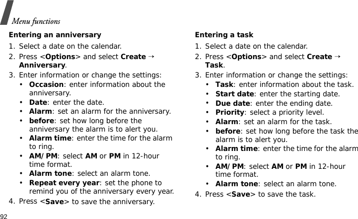 Menu functions92Entering an anniversary1. Select a date on the calendar.2. Press &lt;Options&gt; and select Create → Anniversary.3. Enter information or change the settings:•Occasion: enter information about the anniversary.•Date: enter the date.•Alarm: set an alarm for the anniversary. •before: set how long before the anniversary the alarm is to alert you.•Alarm time: enter the time for the alarm to ring.•AM/PM: select AM or PM in 12-hour time format.•Alarm tone: select an alarm tone.•Repeat every year: set the phone to remind you of the anniversary every year.4. Press &lt;Save&gt; to save the anniversary.Entering a task1. Select a date on the calendar.2. Press &lt;Options&gt; and select Create → Task.3. Enter information or change the settings:•Task: enter information about the task.•Start date: enter the starting date.•Due date: enter the ending date.•Priority: select a priority level.•Alarm: set an alarm for the task.•before: set how long before the task the alarm is to alert you.•Alarm time: enter the time for the alarm to ring.•AM/PM: select AM or PM in 12-hour time format.•Alarm tone: select an alarm tone.4. Press &lt;Save&gt; to save the task.